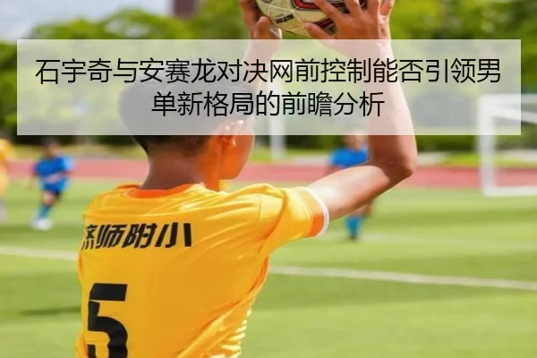 石宇奇与安赛龙对决网前控制能否引领男单新格局的前瞻分析