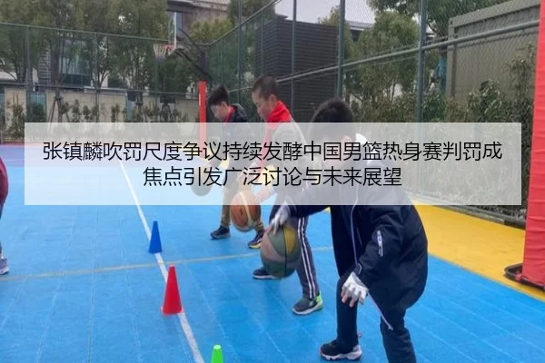 张镇麟吹罚尺度争议持续发酵中国男篮热身赛判罚成焦点引发广泛讨论与未来展望